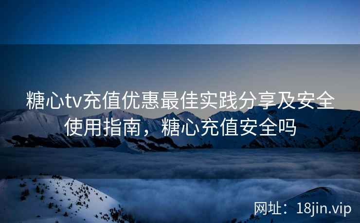 糖心tv充值优惠最佳实践分享及安全使用指南，糖心充值安全吗