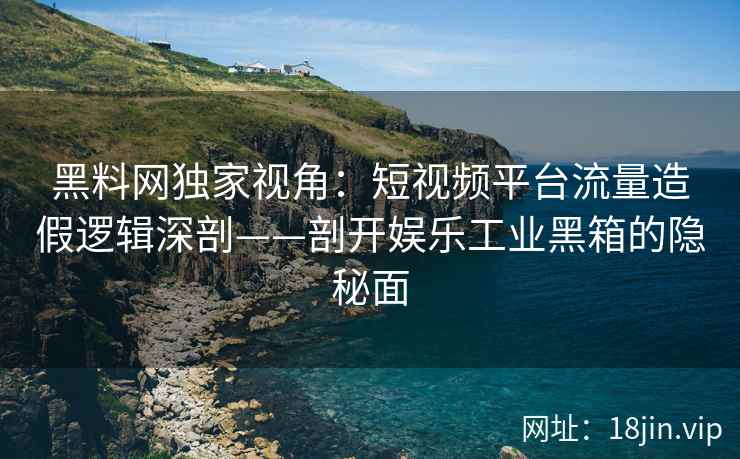 黑料网独家视角：短视频平台流量造假逻辑深剖——剖开娱乐工业黑箱的隐秘面