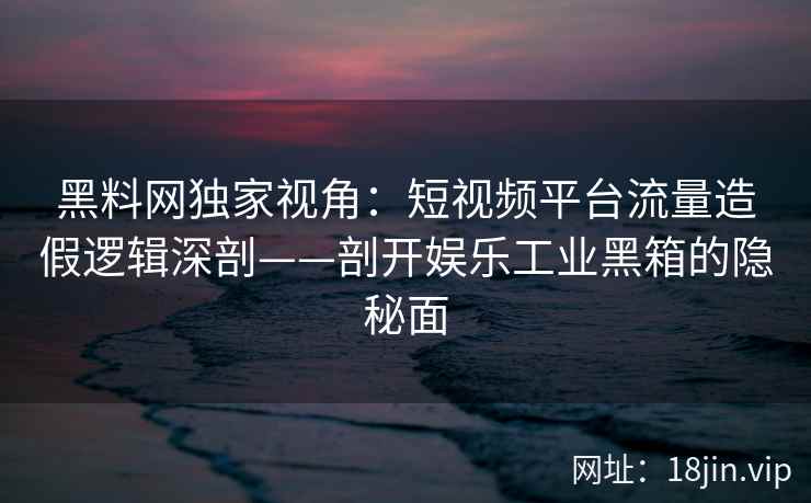 黑料网独家视角：短视频平台流量造假逻辑深剖——剖开娱乐工业黑箱的隐秘面
