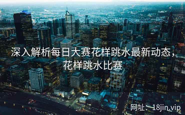 深入解析每日大赛花样跳水最新动态，花样跳水比赛
