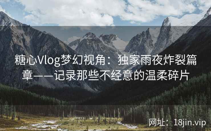 糖心Vlog梦幻视角：独家雨夜炸裂篇章——记录那些不经意的温柔碎片