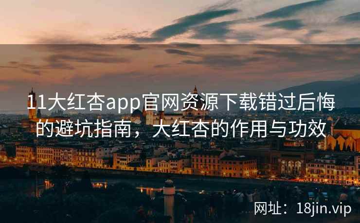 11大红杏app官网资源下载错过后悔的避坑指南，大红杏的作用与功效