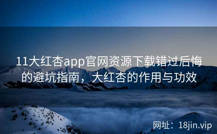 11大红杏app官网资源下载错过后悔的避坑指南，大红杏的作用与功效