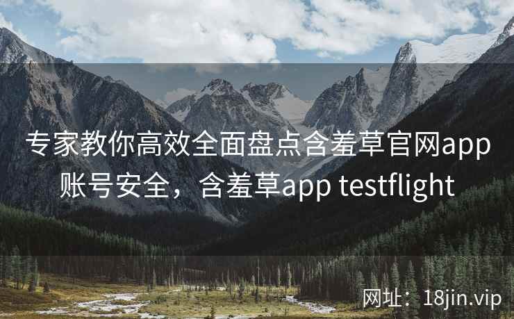 专家教你高效全面盘点含羞草官网app账号安全，含羞草app testflight