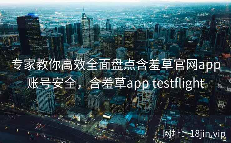 专家教你高效全面盘点含羞草官网app账号安全，含羞草app testflight