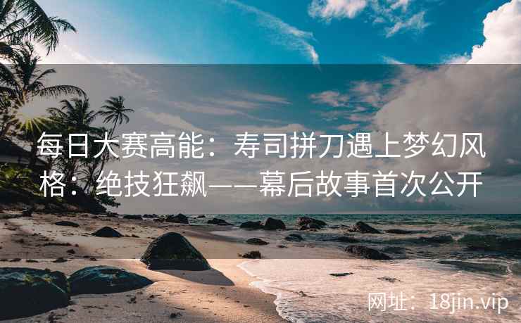 每日大赛高能：寿司拼刀遇上梦幻风格：绝技狂飙——幕后故事首次公开