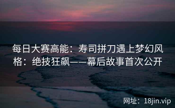 每日大赛高能：寿司拼刀遇上梦幻风格：绝技狂飙——幕后故事首次公开
