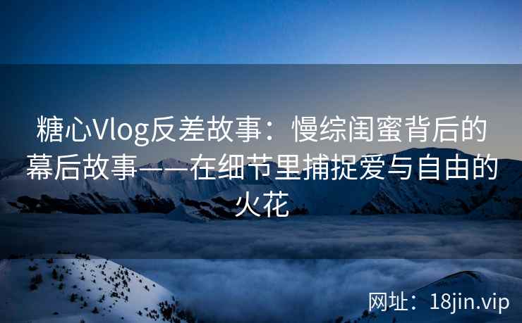 糖心Vlog反差故事：慢综闺蜜背后的幕后故事——在细节里捕捉爱与自由的火花