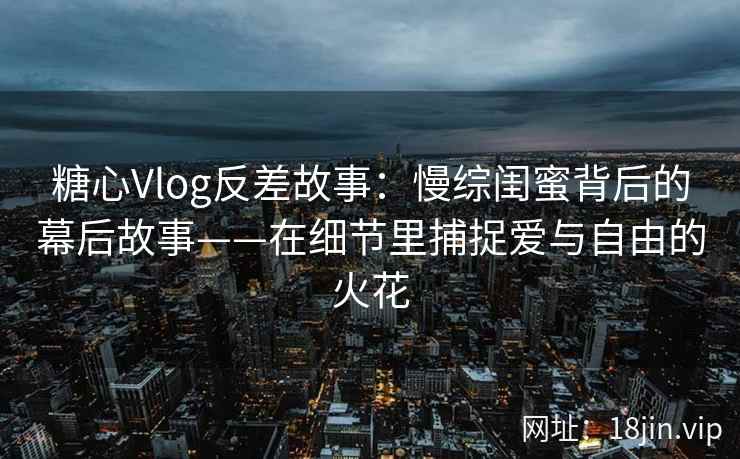 糖心Vlog反差故事：慢综闺蜜背后的幕后故事——在细节里捕捉爱与自由的火花