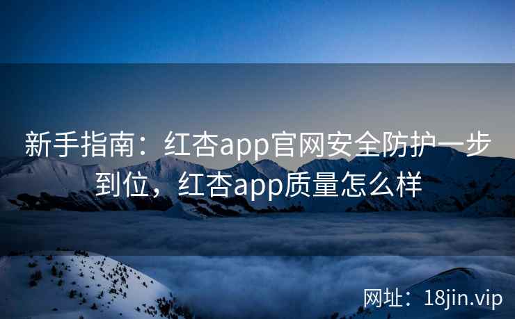 新手指南：红杏app官网安全防护一步到位，红杏app质量怎么样