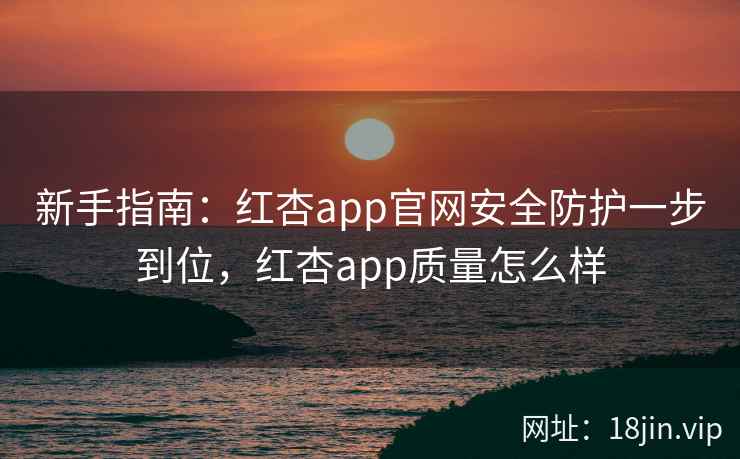新手指南：红杏app官网安全防护一步到位，红杏app质量怎么样