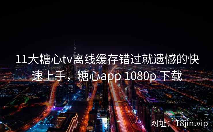11大糖心tv离线缓存错过就遗憾的快速上手，糖心app 1080p 下载
