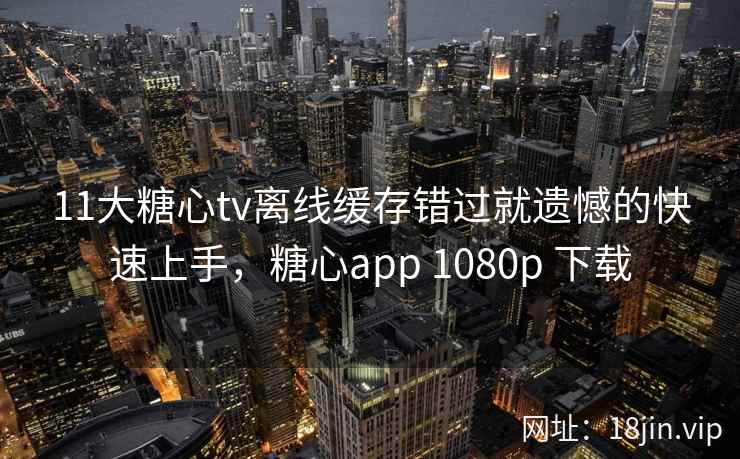 11大糖心tv离线缓存错过就遗憾的快速上手，糖心app 1080p 下载