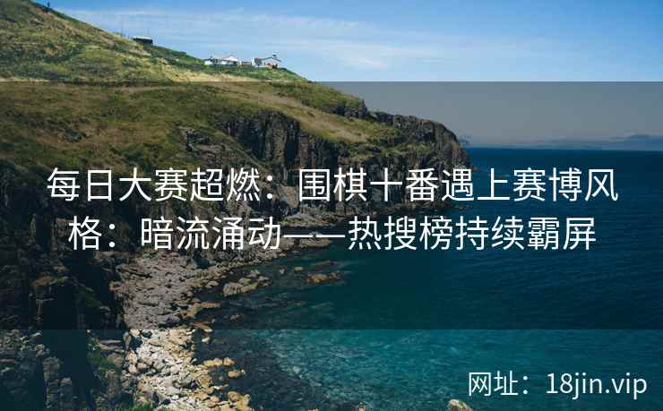每日大赛超燃：围棋十番遇上赛博风格：暗流涌动——热搜榜持续霸屏