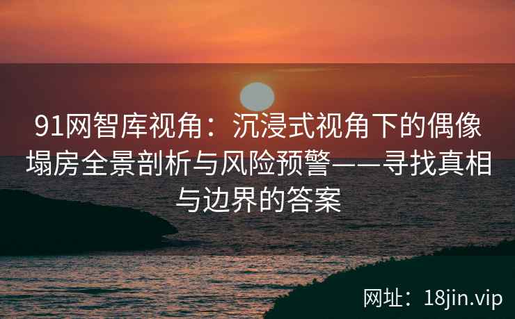 91网智库视角：沉浸式视角下的偶像塌房全景剖析与风险预警——寻找真相与边界的答案