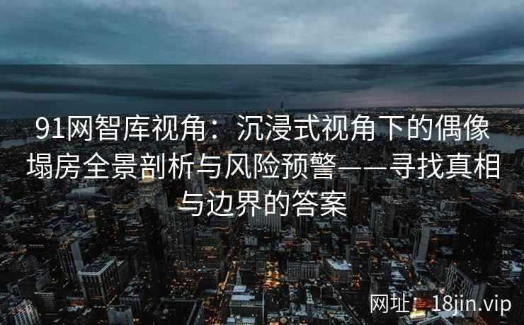 91网智库视角：沉浸式视角下的偶像塌房全景剖析与风险预警——寻找真相与边界的答案