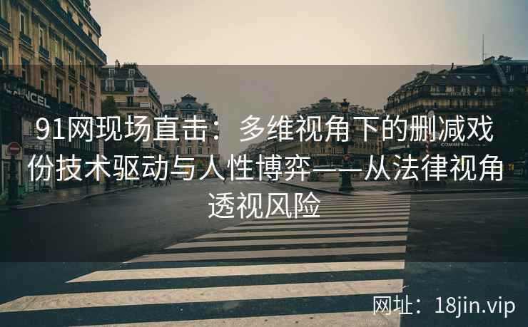91网现场直击：多维视角下的删减戏份技术驱动与人性博弈——从法律视角透视风险