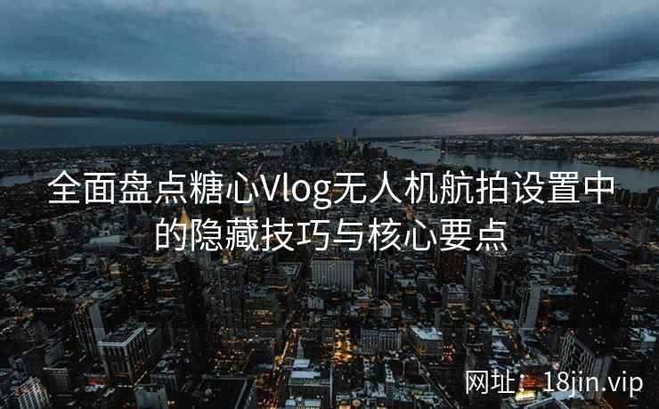 全面盘点糖心Vlog无人机航拍设置中的隐藏技巧与核心要点