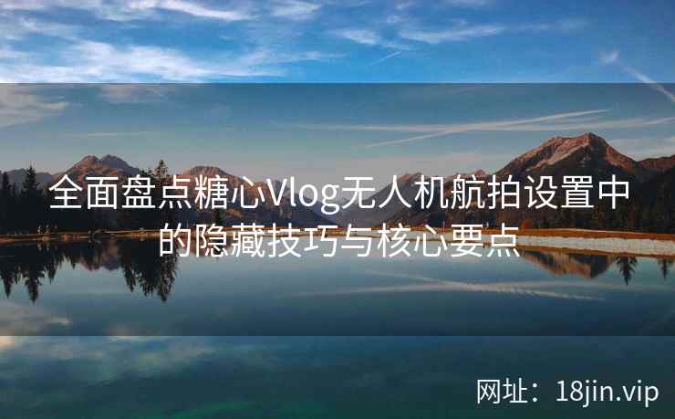 全面盘点糖心Vlog无人机航拍设置中的隐藏技巧与核心要点
