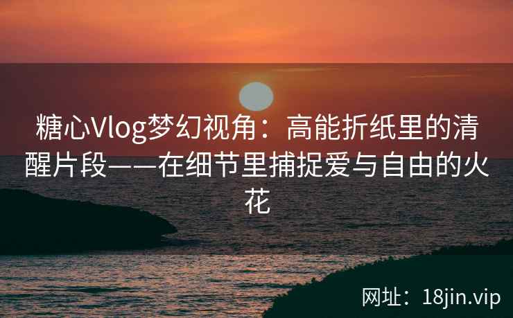 糖心Vlog梦幻视角：高能折纸里的清醒片段——在细节里捕捉爱与自由的火花