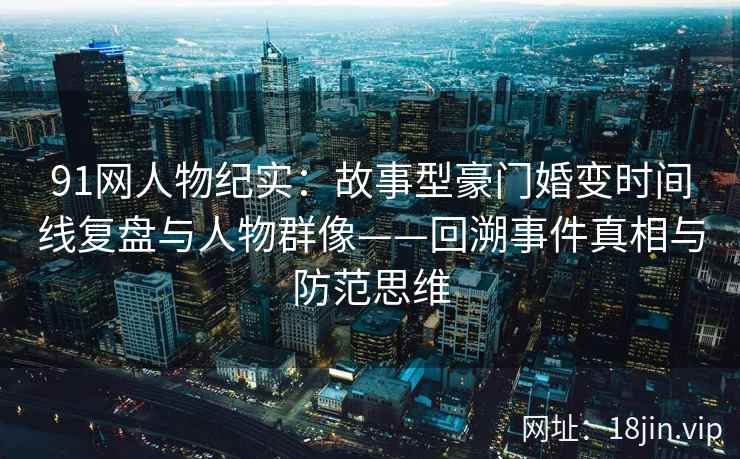 91网人物纪实：故事型豪门婚变时间线复盘与人物群像——回溯事件真相与防范思维