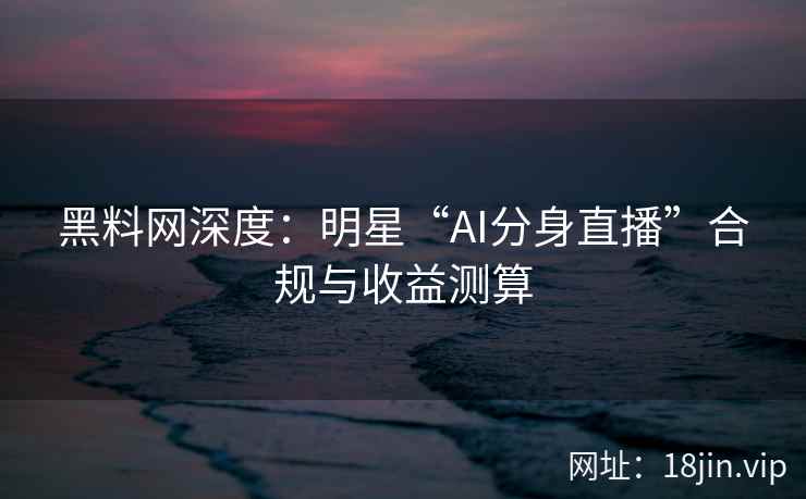 黑料网深度：明星“AI分身直播”合规与收益测算