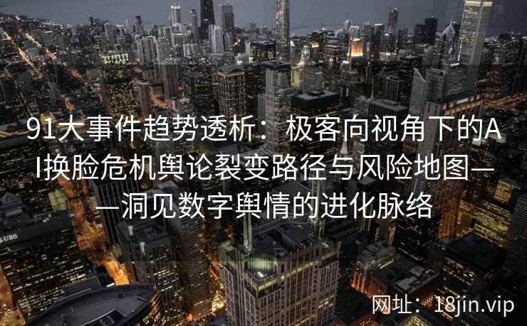 91大事件趋势透析：极客向视角下的AI换脸危机舆论裂变路径与风险地图——洞见数字舆情的进化脉络