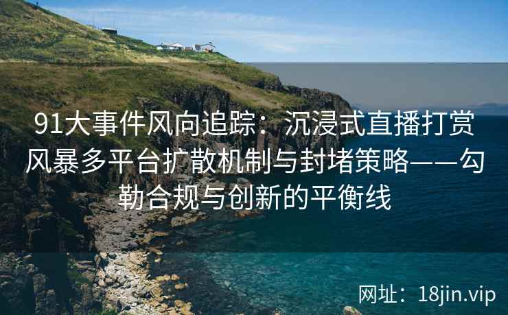 91大事件风向追踪：沉浸式直播打赏风暴多平台扩散机制与封堵策略——勾勒合规与创新的平衡线