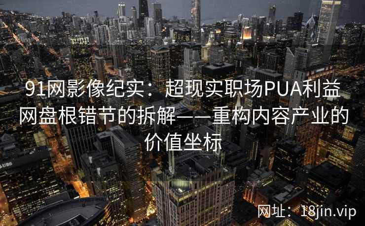 91网影像纪实：超现实职场PUA利益网盘根错节的拆解——重构内容产业的价值坐标