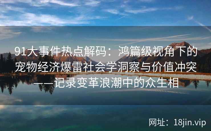 91大事件热点解码：鸿篇级视角下的宠物经济爆雷社会学洞察与价值冲突——记录变革浪潮中的众生相