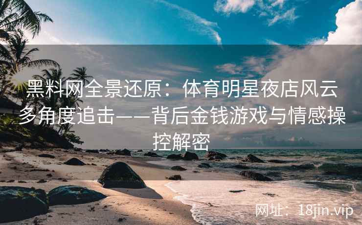 黑料网全景还原：体育明星夜店风云多角度追击——背后金钱游戏与情感操控解密