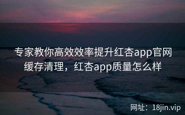 专家教你高效效率提升红杏app官网缓存清理，红杏app质量怎么样
