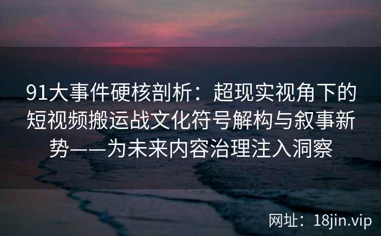 91大事件硬核剖析：超现实视角下的短视频搬运战文化符号解构与叙事新势——为未来内容治理注入洞察