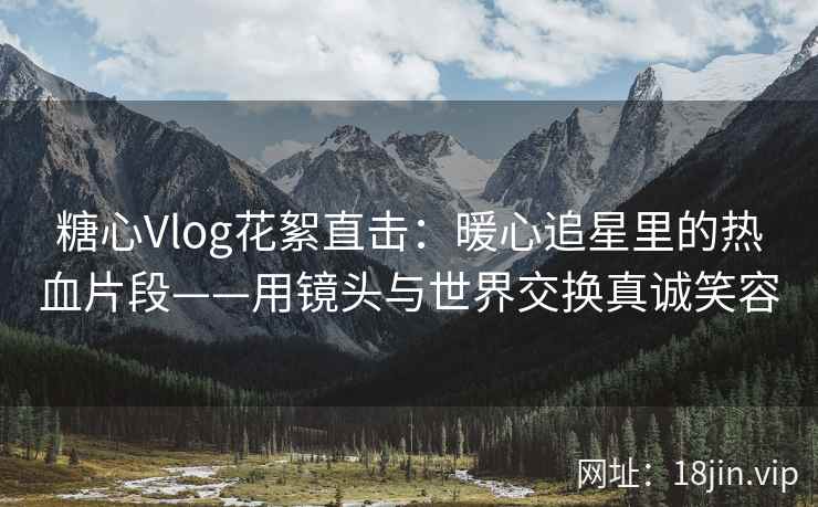 糖心Vlog花絮直击：暖心追星里的热血片段——用镜头与世界交换真诚笑容