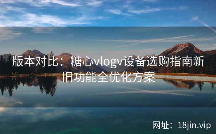 版本对比：糖心vlogv设备选购指南新旧功能全优化方案