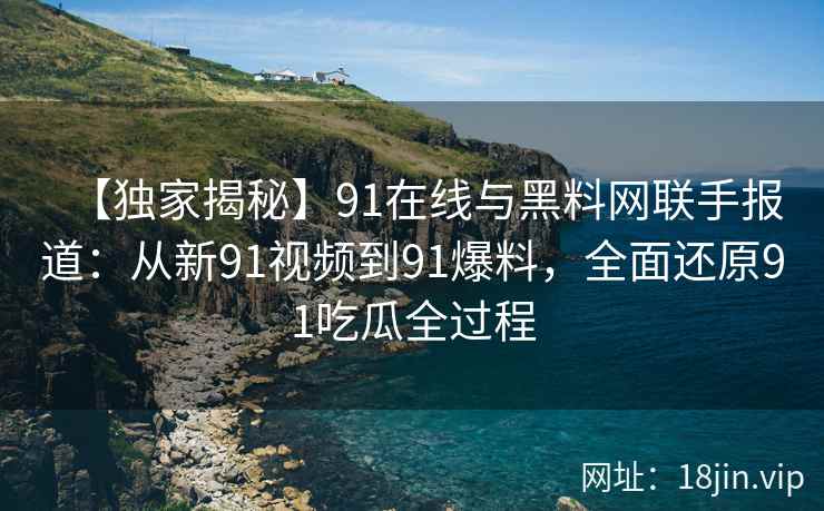 【独家揭秘】91在线与黑料网联手报道：从新91视频到91爆料，全面还原91吃瓜全过程