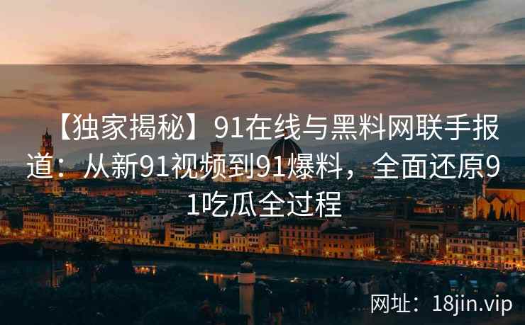 【独家揭秘】91在线与黑料网联手报道：从新91视频到91爆料，全面还原91吃瓜全过程