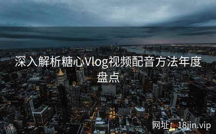 深入解析糖心Vlog视频配音方法年度盘点