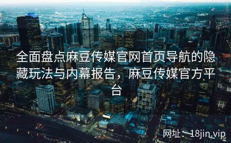 全面盘点麻豆传媒官网首页导航的隐藏玩法与内幕报告，麻豆传媒官方平台