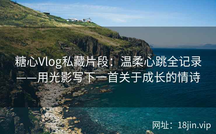糖心Vlog私藏片段：温柔心跳全记录——用光影写下一首关于成长的情诗