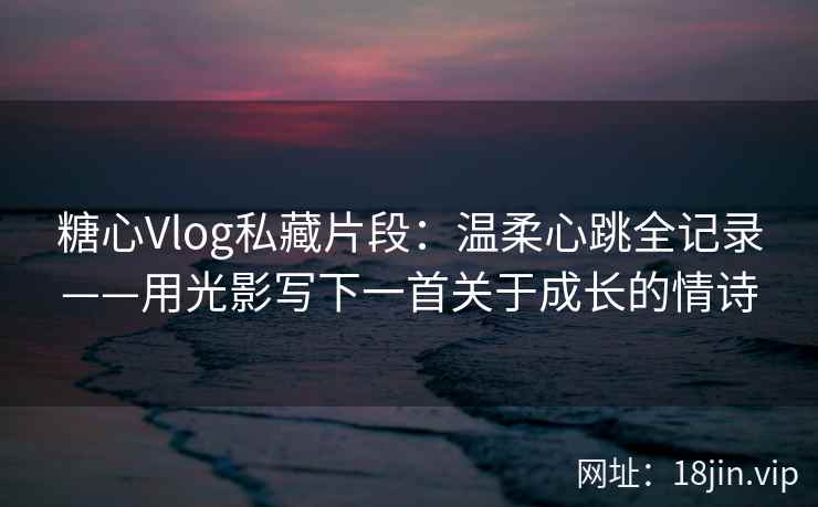 糖心Vlog私藏片段：温柔心跳全记录——用光影写下一首关于成长的情诗