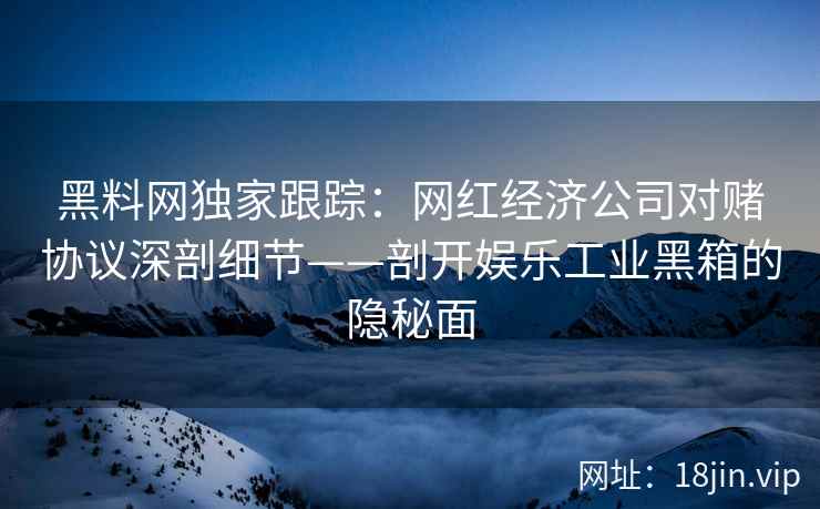 黑料网独家跟踪：网红经济公司对赌协议深剖细节——剖开娱乐工业黑箱的隐秘面