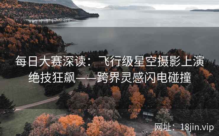 每日大赛深读：飞行级星空摄影上演绝技狂飙——跨界灵感闪电碰撞