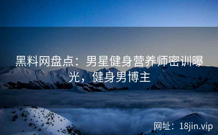 黑料网盘点：男星健身营养师密训曝光，健身男博主