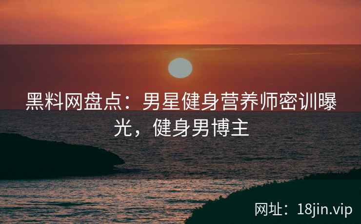 黑料网盘点：男星健身营养师密训曝光，健身男博主