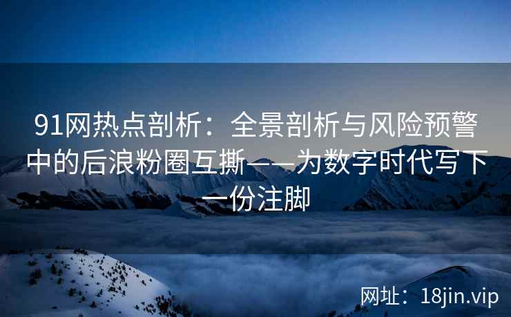 91网热点剖析：全景剖析与风险预警中的后浪粉圈互撕——为数字时代写下一份注脚