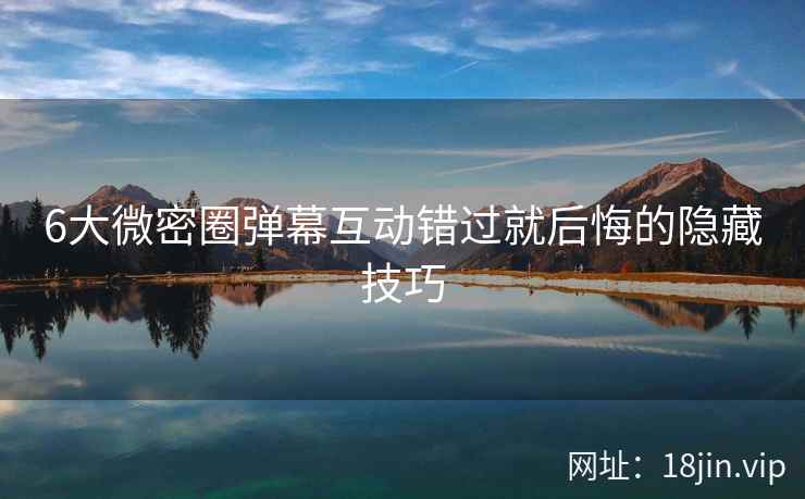 6大微密圈弹幕互动错过就后悔的隐藏技巧